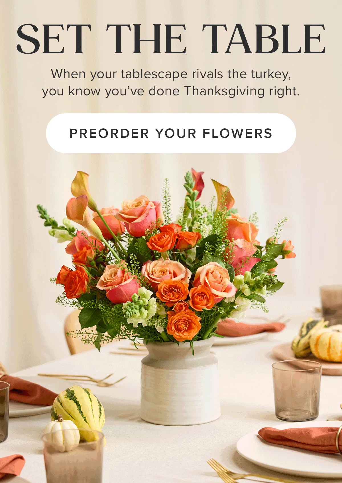 Set The Table. When your tablescape rivals the turkey, you know you've done Thanksgiving right. Preorder Your Flowers.
