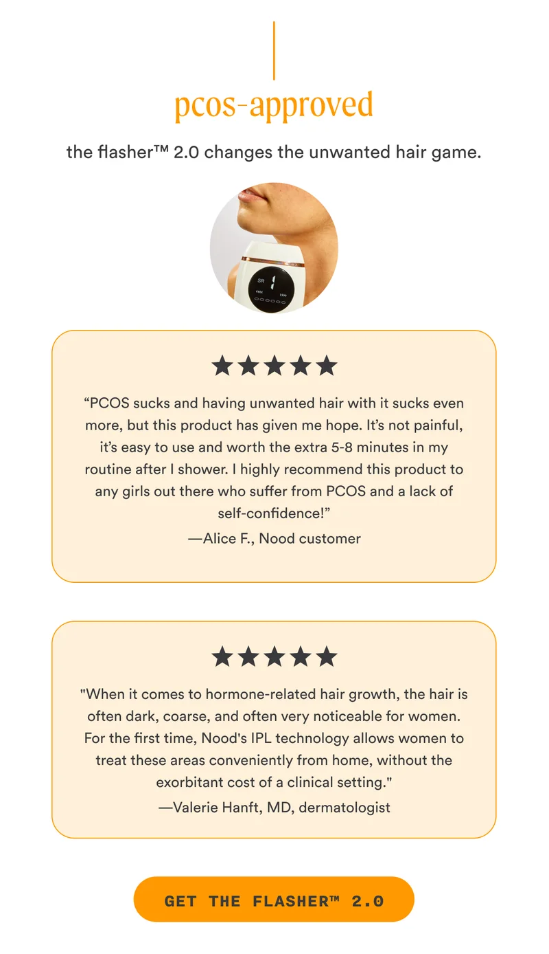 H2: PCOS-Approved S2: The Flasher™ 2.0 changes the unwanted hair game. “PCOS sucks and having unwanted hair with it sucks even more, but this product has given me hope. It’s not painful, it’s easy to use and worth the extra 5-8 minutes in my routine after I shower. I highly recommend this product to any girls out there who suffer from PCOS and a lack of self-confidence!” —Alice F., Nood customer "When it comes to hormone-related hair growth, the hair is often dark, coarse, and often very noticeable for women. For the first time, Nood's IPL technology allows women to treat these areas conveniently from home, without the exorbitant cost of a clinical setting." —Valerie Hanft, MD, dermatologist CTA2: GET THE FLASHER™ 2.0