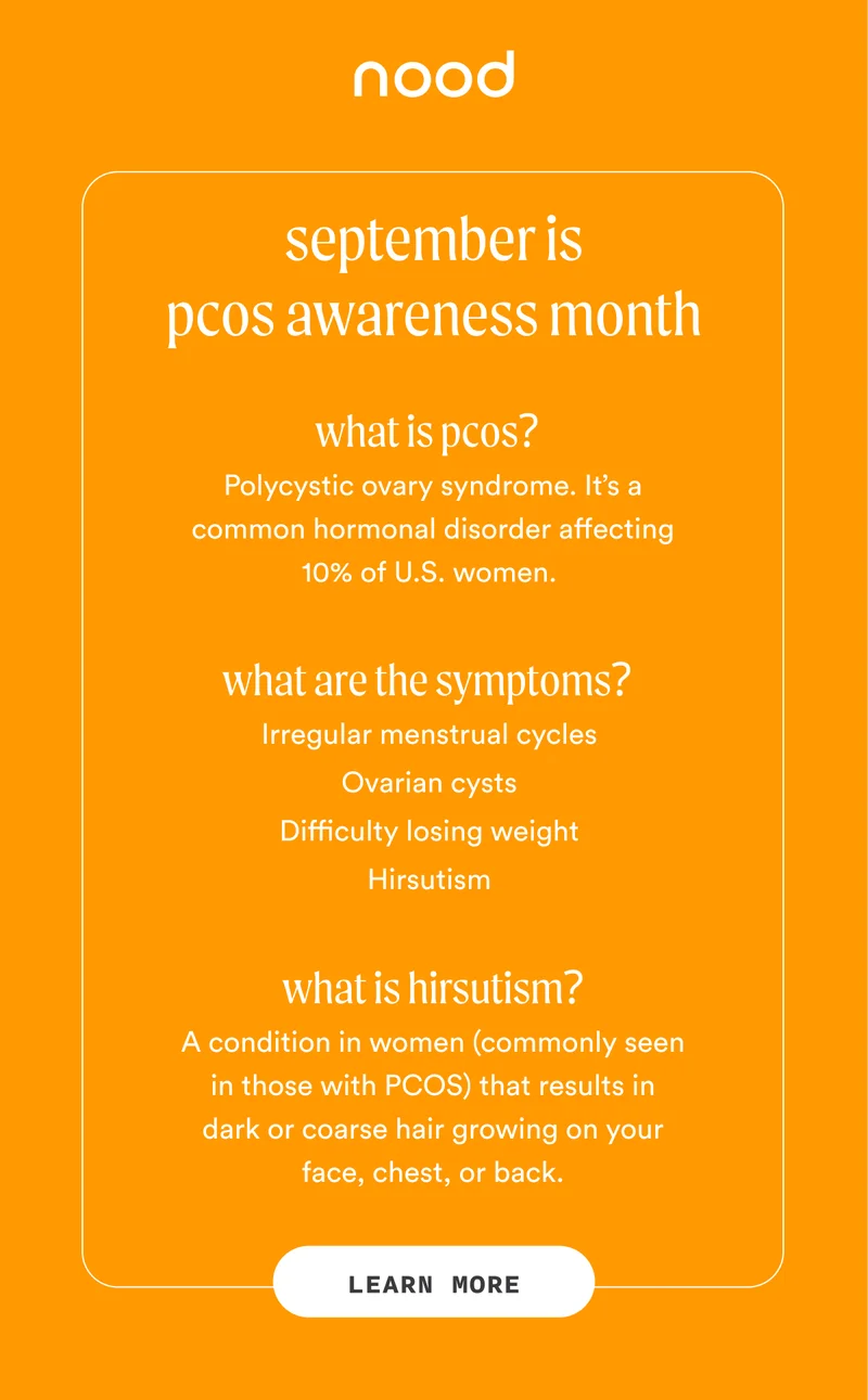 H1: September Is PCOS Awareness Month Q: What is PCOS? A: Polycystic ovary syndrome. It’s a common hormonal disorder affecting 10% of U.S. women. Q: What are the symptoms? A: Irregular menstrual cycles Ovarian cysts Difficulty losing weight Hirsutism Q: What is hirsutism? A: A condition in women (commonly seen in those with PCOS) that results in dark or coarse hair growing on your face, chest, or back. CTA1: LEARN MORE