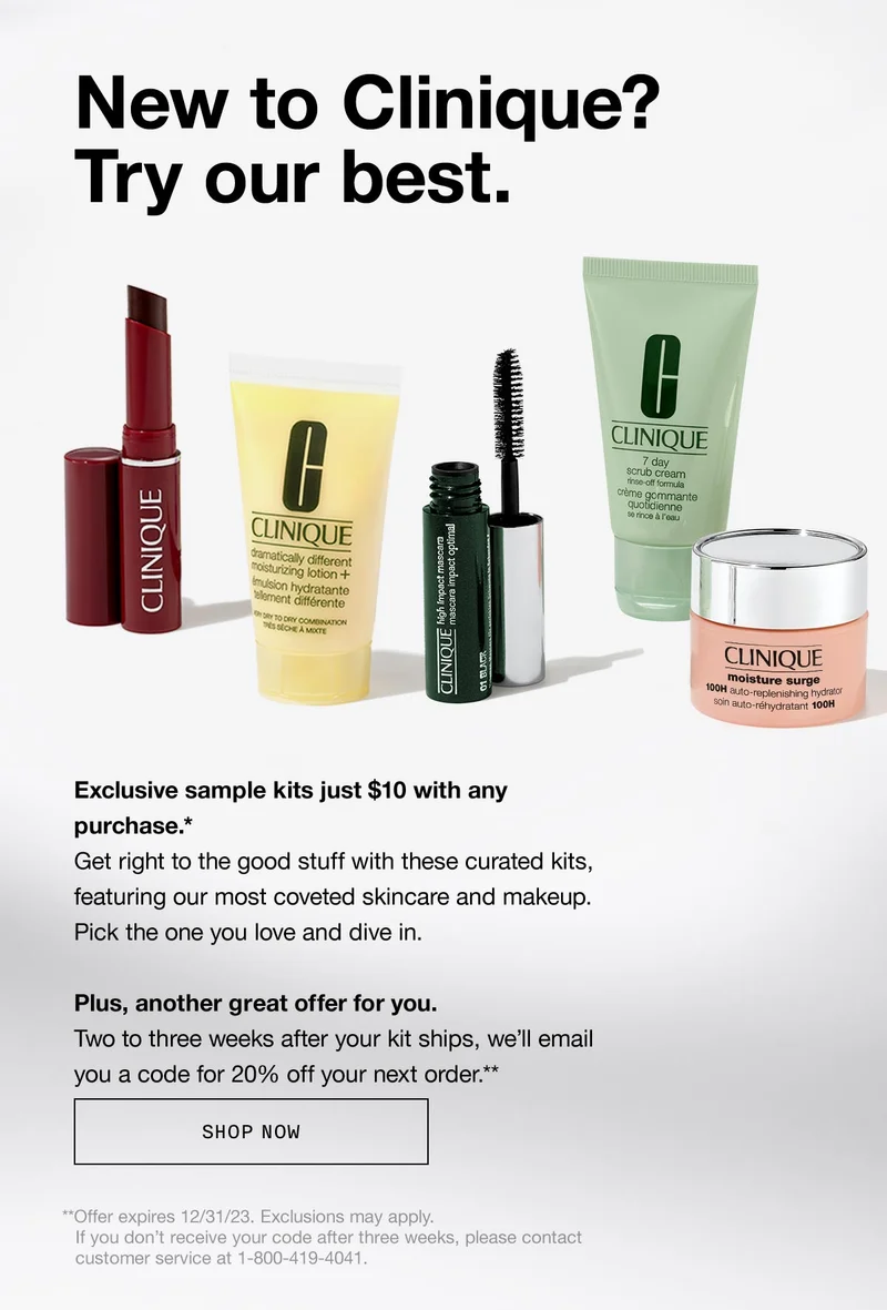 New to Clinique?

               Try our best. Exclusive sample kits just $10 with any purchase.*

               Get right to the good stuff with these curated kits,

               featuring our most coveted skincare and makeup.

               Pick the one you love and dive in.  

               

               Plus, another great offer for you. 

               Two to three weeks after your kit ships, we’ll email you a code for 20% off your next order.**  SHOP NOW | **Offer expires 12/31/23. Exclusions may apply. If you don’t receive your code after three weeks, please contact customer service at 1-800-419-4041.