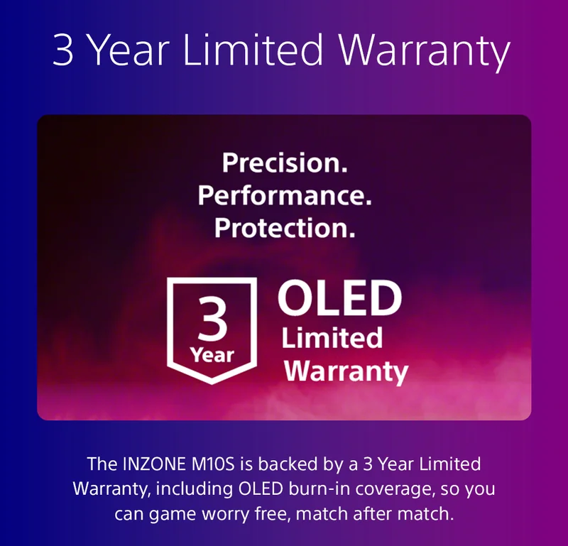3 Year Limited Warranty | The INZONE M10S is backed by a 3 Year Limited Warranty, including OLED burn-in coverage, so you can game worry free, match after match.