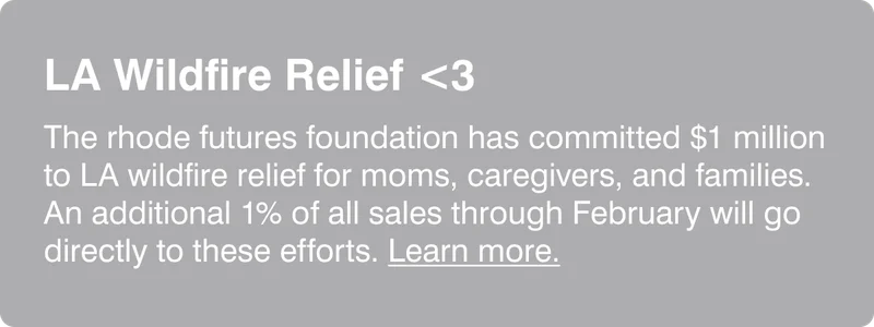 LA Wildfire Relief: The rhode futures foundation has committed $1 million to LA wildfire relief for moms, caregivers, and families. An additional 1% of all sales through February will go directly to these efforts. Learn more.