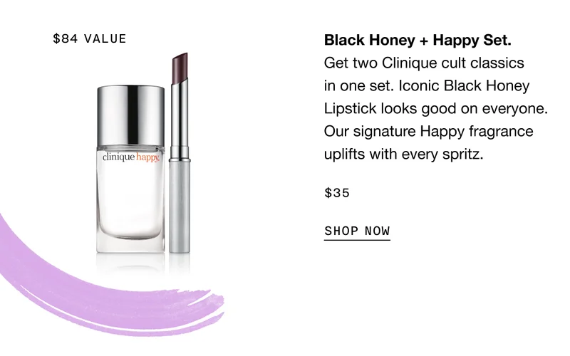 Black Honey plus Happy Set. Get two Clinique cult classics in one set. Iconic Black Honey Lipstick looks good on everyone. Our signature Happy fragrance uplifts with every spritz. $35 SHOP NOW | $84 VALUE