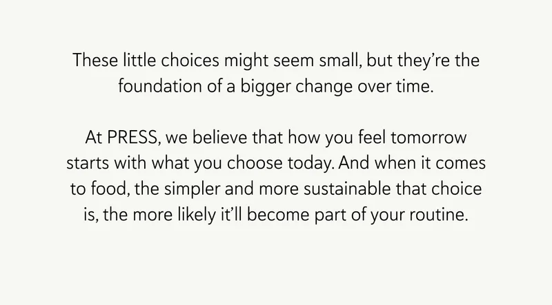 These little choices might seem small, but they’re the foundation of a bigger change over time. At PRESS, we believe that how you feel tomorrow starts with what you choose today. And when it comes to food, the simpler and more sustainable that choice is, the more likely it’ll become part of your routine.