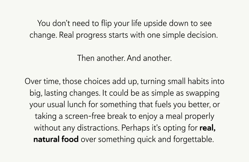 You don’t need to flip your life upside down to see change. Real progress starts with one simple decision.   Then another. And another. Over time, those choices add up, turning small habits into big, lasting changes. It could be as simple as swapping your usual lunch for something that fuels you better, or taking a screen-free break to enjoy a meal properly without any distractions. Perhaps it’s opting for real food over something quick and forgettable.