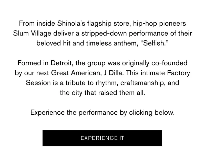 From inside Shinola's flagship store, hip-hop pioneers Slum Village deliver a stripped-down performance of their beloved hit and timeless anthem, “Selfish.”  Formed in Detroit, the group was originally co-founded by our next Great American, J Dilla. This intimate Factory Session is a tribute to rhythm, craftsmanship, and the city that raised them all.  Experience the performance by clicking below. | EXPERIENCE IT