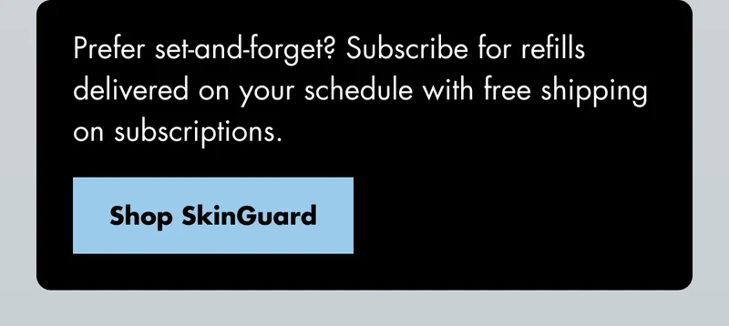Prefer set-and-forget? Subscribe for refills delivered on your schedule with free shipping on subscriptions. Shop SkinGuard Prefer set-and-forget? Subscribe for refills delivered on your schedule with free shipping on subscriptions. Shop SkinGuard