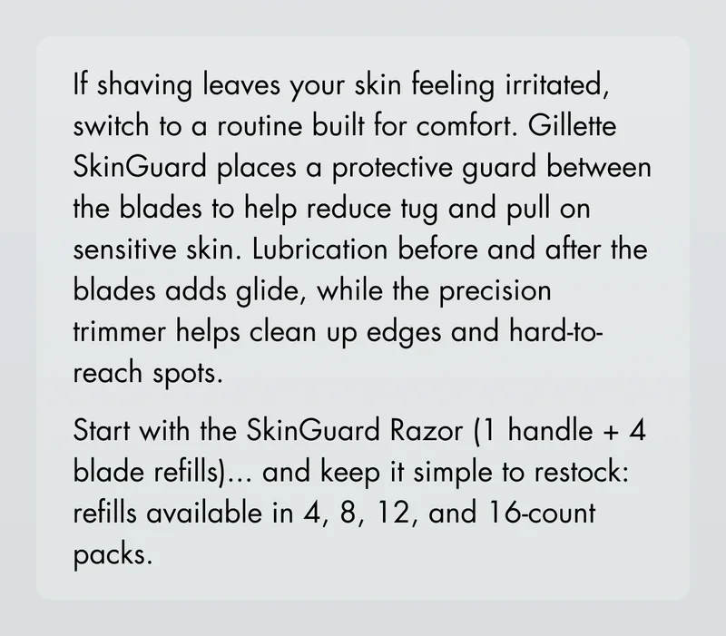 If shaving leaves your skin feeling irritated, switch to a routine built for comfort. Gillette SkinGuard places a protective guard between the blades to help reduce tug and pull on sensitive skin. Lubrication before and after the blades adds glide, while the precision trimmer helps clean up edges and hard-to-reach spots. Start with the SkinGuard Razor (handle + 4 refills)... ...and keep it simple to restock: refills available in 4, 8, 12, and 16-count packs. If shaving leaves your skin feeling irritated, switch to a routine built for comfort. Gillette SkinGuard places a protective guard between the blades to help reduce tug and pull on sensitive skin. Lubrication before and after the blades adds glide, while the precision trimmer helps clean up edges and hard-to-reach spots. Start with the SkinGuard Razor (handle + 4 refills)... ...and keep it simple to restock: refills available in 4, 8, 12, and 16-count packs.