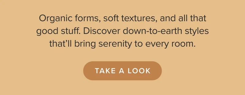 Organic forms, soft textures, and all that good stuff. Discover down-to-earth styles that’ll bring serenity to every room. Take a look.