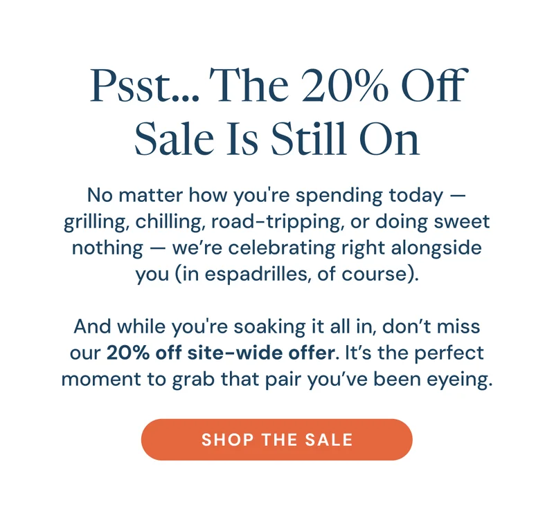 Psst… The 20% Off Sale Is Still On. No matter how you're spending today — grilling, chilling, road-tripping, or doing sweet nothing — we’re celebrating right alongside you (in espadrilles, of course).  And while you're soaking it all in, don’t miss our 20% off site-wide offer. It’s the perfect moment to grab that pair you’ve been eyeing. Shop the Sale