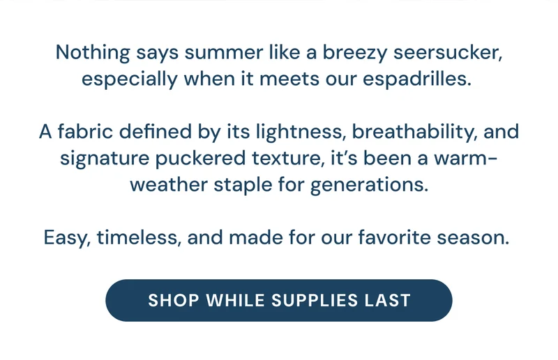 Nothing says summer like a breezy seersucker,  especially when it meets our espadrilles.   A fabric defined by its lightness, breathability, and signature puckered texture, it’s been a warm-weather staple for generations.  Easy, timeless, and made for our favorite season.  [Shop While Supplies Last]