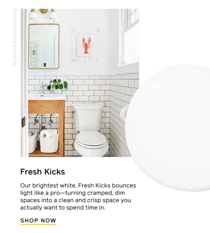Fresh Kicks. Our brightest white, Fresh Kicks bounces light like a pro—turning cramped, dim spaces into a clean and crisp space you actually want to spend time in. SHOP NOW