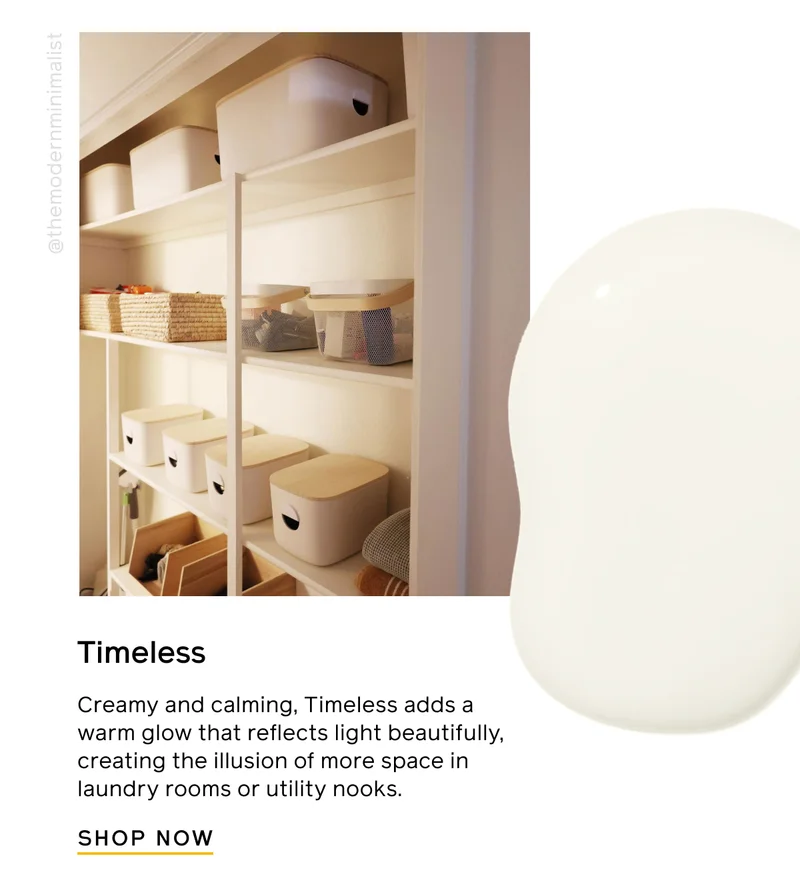 Timeless. Creamy and calming, Timeless adds a warm glow that reflects light beautifully, creating the illusion of more space in laundry rooms or utility nooks. SHOP NOW