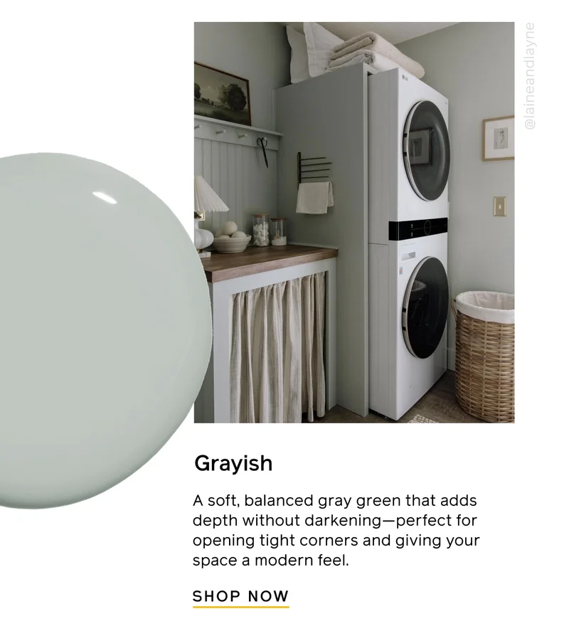 Grayish. A soft, balanced gray green that adds depth without darkening—perfect for opening tight corners and giving your space a modern feel. SHOP NOW