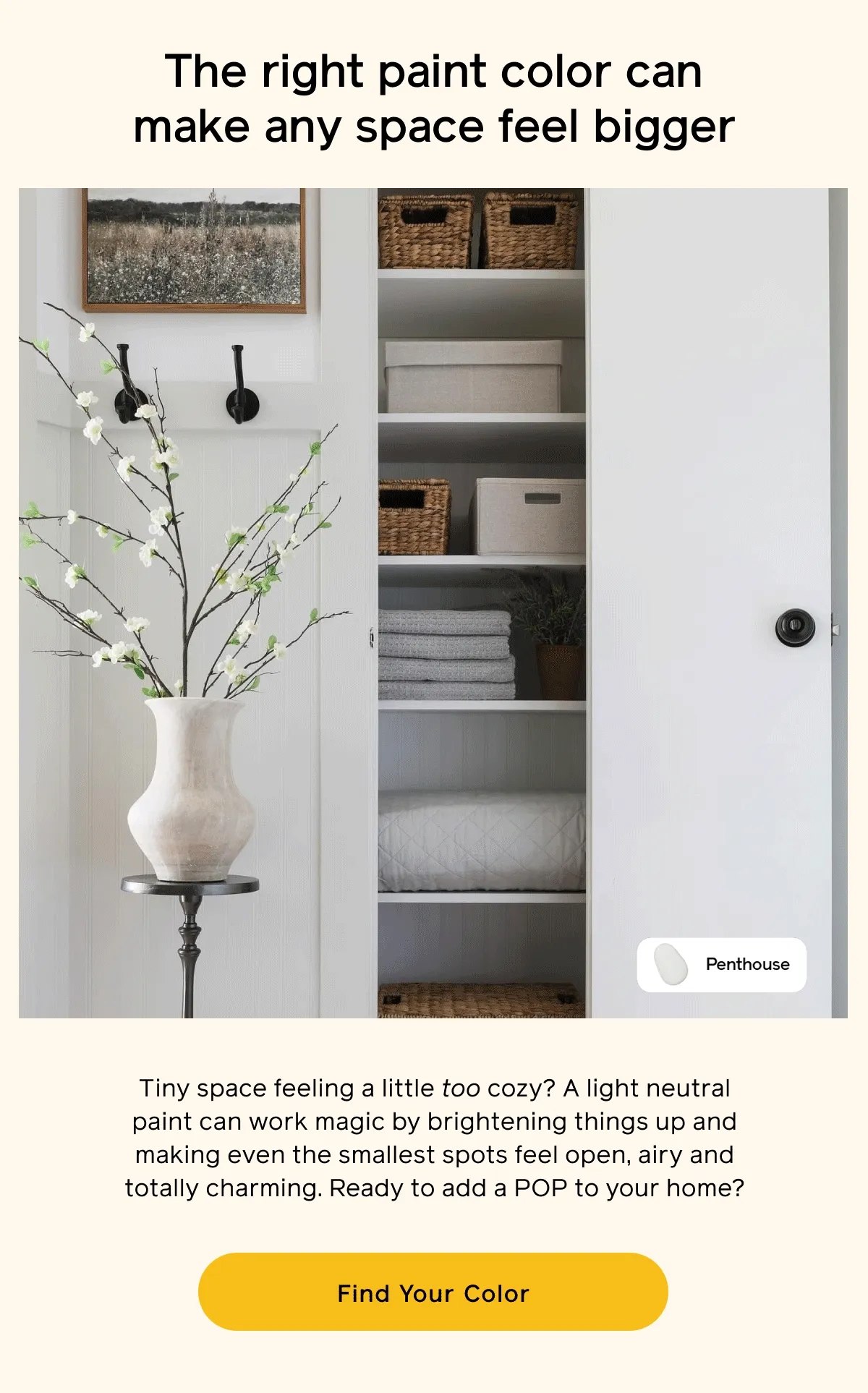 The right paint color can make any space feel bigger. Tiny space feeling a little too cozy? A light neutral paint can work magic by brightening things up and making even the smallest spots feel open, airy and totally charming. Ready to add a POP to your home? Find Your Color