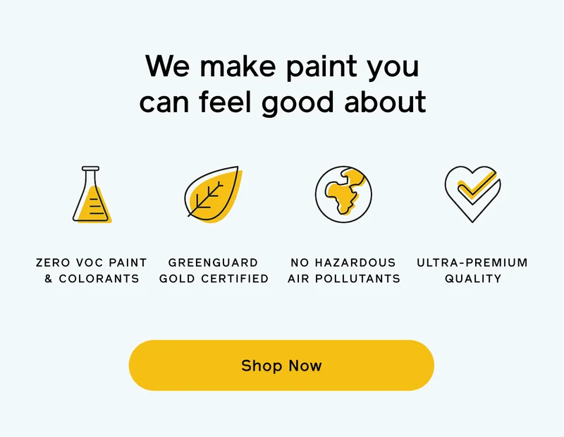 We make paint you can feel good about. ZERO VOC PAINT & COLORANTS, GREENGUARD GOLD CERTIFIED, NO HAZARDOUS AIR POLLUTANTS, ULTRA-PREMIUM QUALITY. Shop Now