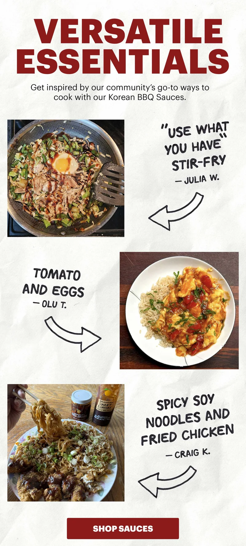 Header: Versatile Essentials   Sub-header: Get inspired by our community’s go-to ways to cook with our Korean BBQ Sauces.   Header: “Use What You Have” Stir-Fry  Sub-header: — Julia W.   Header: Tomato and Eggs  Sub-header: — Olu T.   Header: Spicy Soy Noodles and Fried Chicken  Sub-header: — Craig K.   CTA: SHOP SAUCES