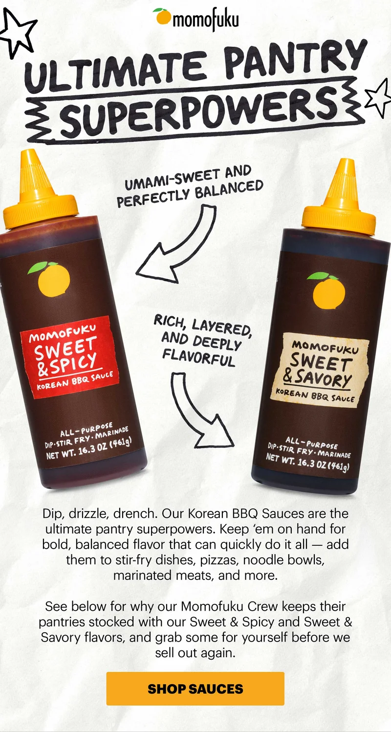 Header: Ultimate Pantry Superpowers UMAMI-SWEET AND PERFECTLY BALANCED RICH, LAYERED, AND DEEPLY FLAVORFUL Sub-header: Dip, drizzle, drench. Our Korean BBQ Sauces are the ultimate pantry superpowers. Keep ‘em on hand for bold, balanced flavor that can quickly do it all — add them to stir-fry dishes, pizzas, noodle bowls, marinated meats, and more.   See below for why our Momofuku Crew keeps their pantries stocked with our Sweet & Spicy and Sweet & Savory flavors, and grab some for yourself before we sell out again.   CTA: SHOP SAUCES