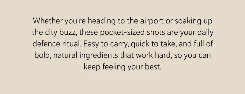 Whether you're heading to the airport or soaking up the city buzz, these pocket-sized shots are your daily defence ritual. Easy to carry, quick to take, and full of bold, natural ingredients that work hard, so you can keep feeling your best.