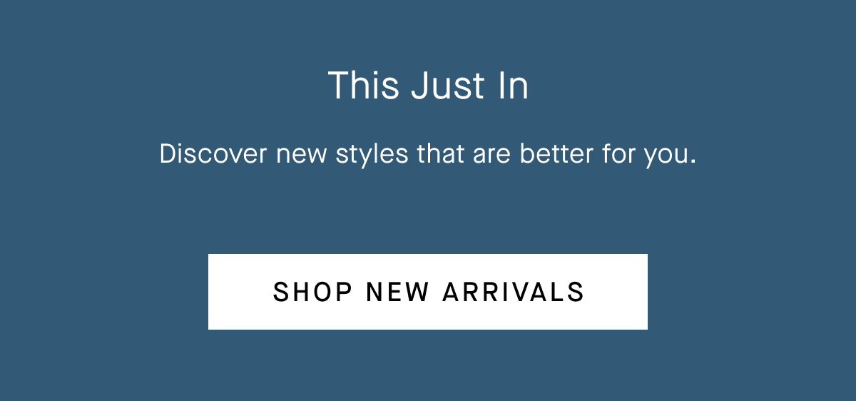 This Just In Discover new styles that are better for you.  [Shop New Arrivals]