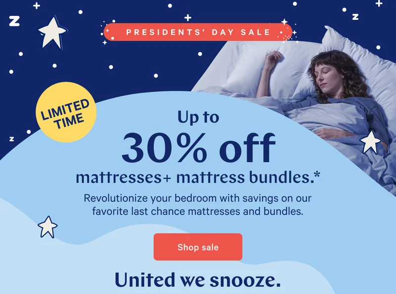 LIMITED TIME >> PRESIDENTS’ DAY SALE >> Up to 30% off mattresses + mattress bundles.* >> Revolutionize your bedroom with savings on our favorite last chance mattresses and bundles. >> Shop sale >> United we snooze. >>