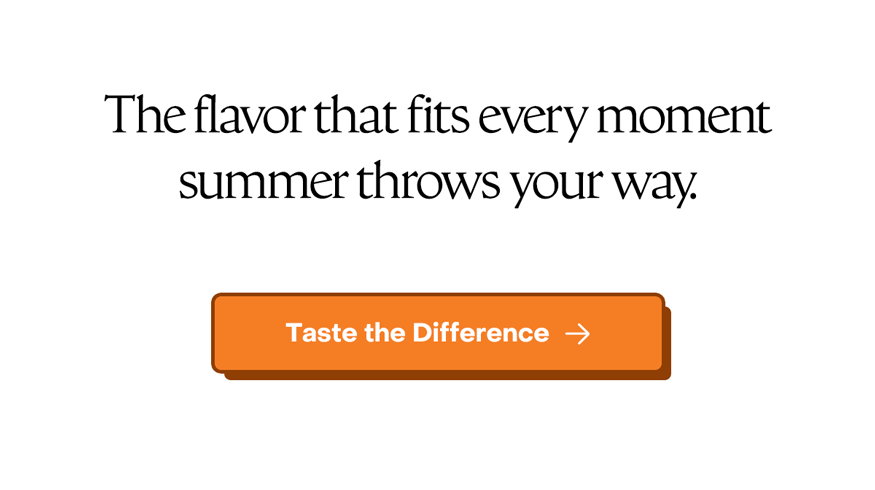 The flavor that fits every moment summer throws your way. Taste the difference.