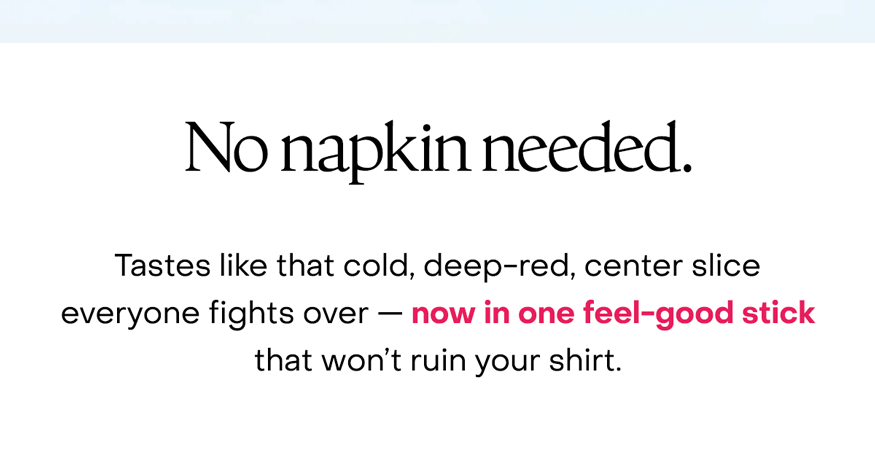 No napkin needed. Tastes like that cold, deep-red, center slice everyone fights over — now in one feel-good stick that won’t ruin your shirt.