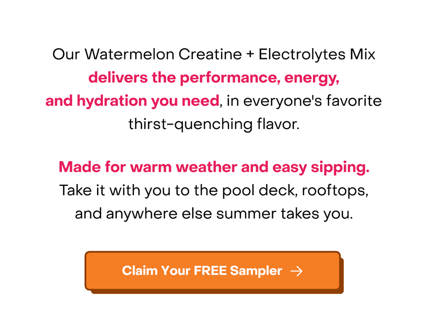 Our Watermelon Creatine + Electrolytes Mix delivers the performance, energy, and hydration you need, in everyone's favorite thirst-quenching flavor. Made for warm weather and easy sipping. Take it with you to the pool deck, rooftops, and anywhere else summer takes you. Claim your free sampler.