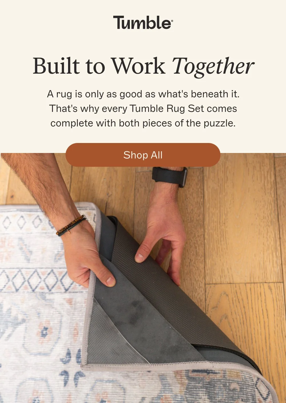 Built to Work Together A rug is only as good as what's beneath it. That's why every Tumble Rug Set comes complete with both pieces of the puzzle. Shop All