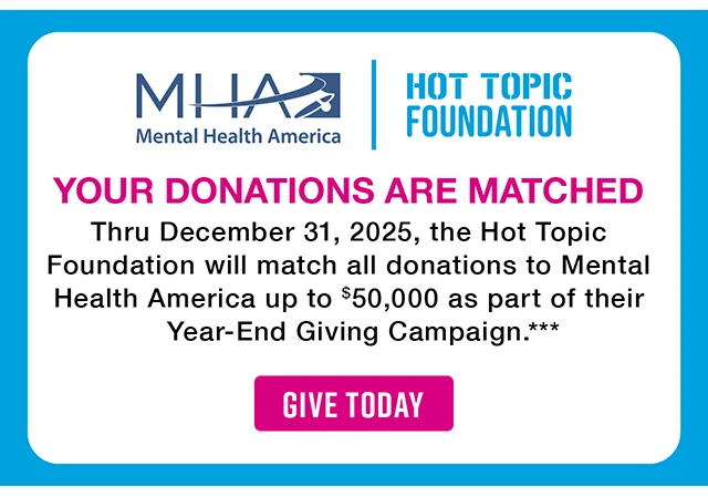 Mental Health America and the Hot Topic Foundation. Your Donations Are Matched. Thru December 31, 2025, the Hot Topic Foundation will match all donations to Mental Health America up to $50,000 as part of their Year-End Giving Campaign. Give Today