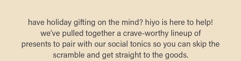 have holiday gifting on the mind? hiyo is here to help! we’ve pulled together a crave-worthy lineup of  presents to pair with our social tonics so you can skip the scramble and get straight to the goods.