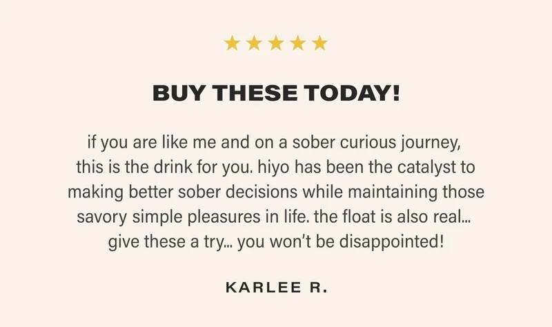 BUY THESE TODAY! if you are like me and on a sober curious journey,  this is the drink for you. hiyo has been the catalyst to making better sober decisions while maintaining those savory simple pleasures in life. the float is also real...  give these a try... you won’t be disappointed! KARLEE R.