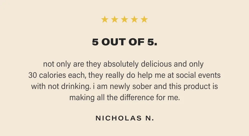 5 OUT OF 5. not only are they absolutely delicious and only  30 calories each, they really do help me at social events with not drinking. i am newly sober and this product is making all the difference for me. NICHOLAS N.