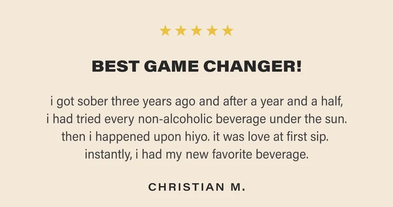 BEST GAME CHANGER! i got sober three years ago and after a year and a half, i had tried every non-alcoholic beverage under the sun. then i happened upon hiyo. it was love at first sip.  instantly, i had my new favorite beverage. CHRISTIAN M.