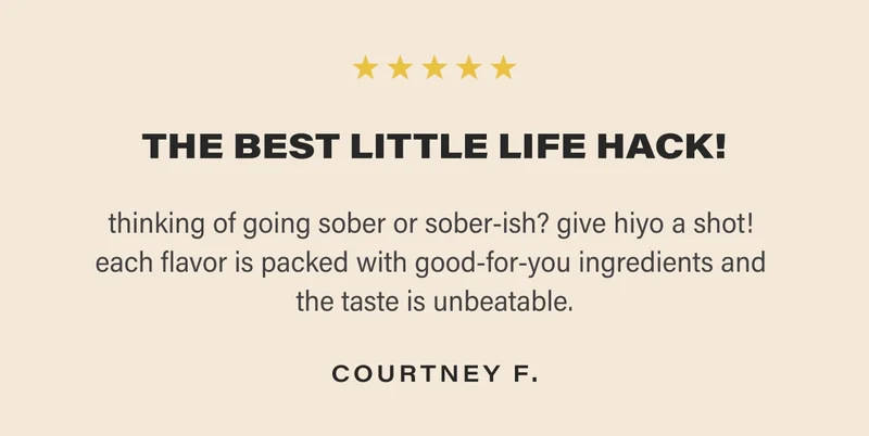 THE BEST LITTLE LIFE HACK! thinking of going sober or sober-ish? give hiyo a shot!  each flavor is packed with good-for-you ingredients and  the taste is unbeatable. COURTNEY F.