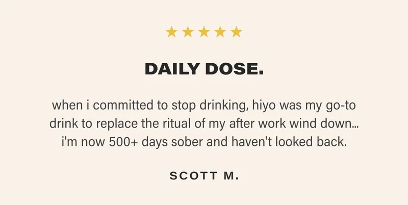 DAILY DOSE. when i committed to stop drinking, hiyo was my go-to drink to replace the ritual of my after work wind down... i'm now 500+ days sober and haven't looked back. SCOTT M.
