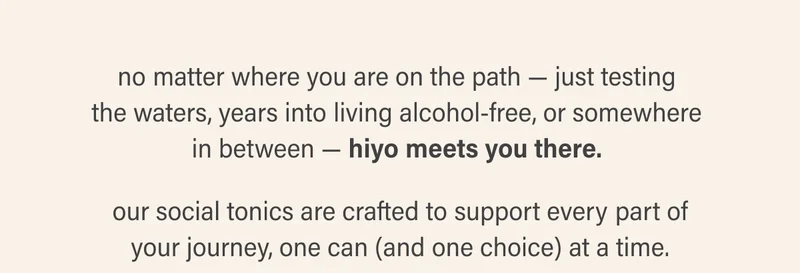 no matter where you are on the path — just testing  the waters, years into living alcohol-free, or somewhere  in between — hiyo meets you there.   our social tonics are crafted to support every part of your journey, one can (and one choice) at a time.
