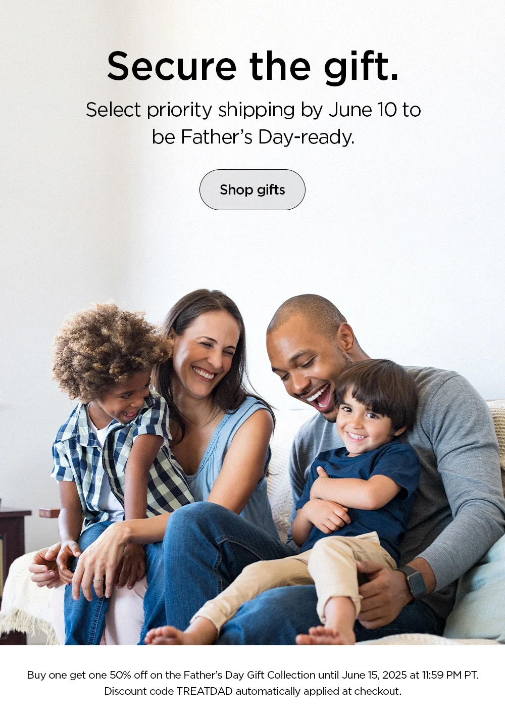Secure the gift. Select priority shipping by June 10 to be Father's Day-ready. Shop gifts now.