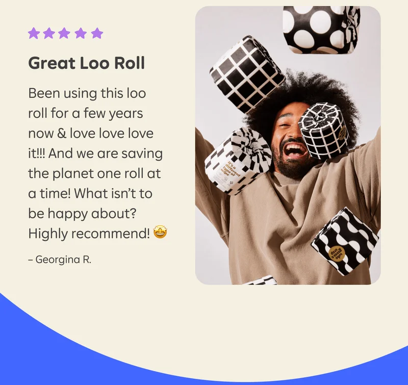 Review from Georgina R.: "Great Loo Roll. Been using this loo roll for a few years now & love love love it!!! And we are saving the planet one roll at a time! What isn't to be happy about? Highly recommend!