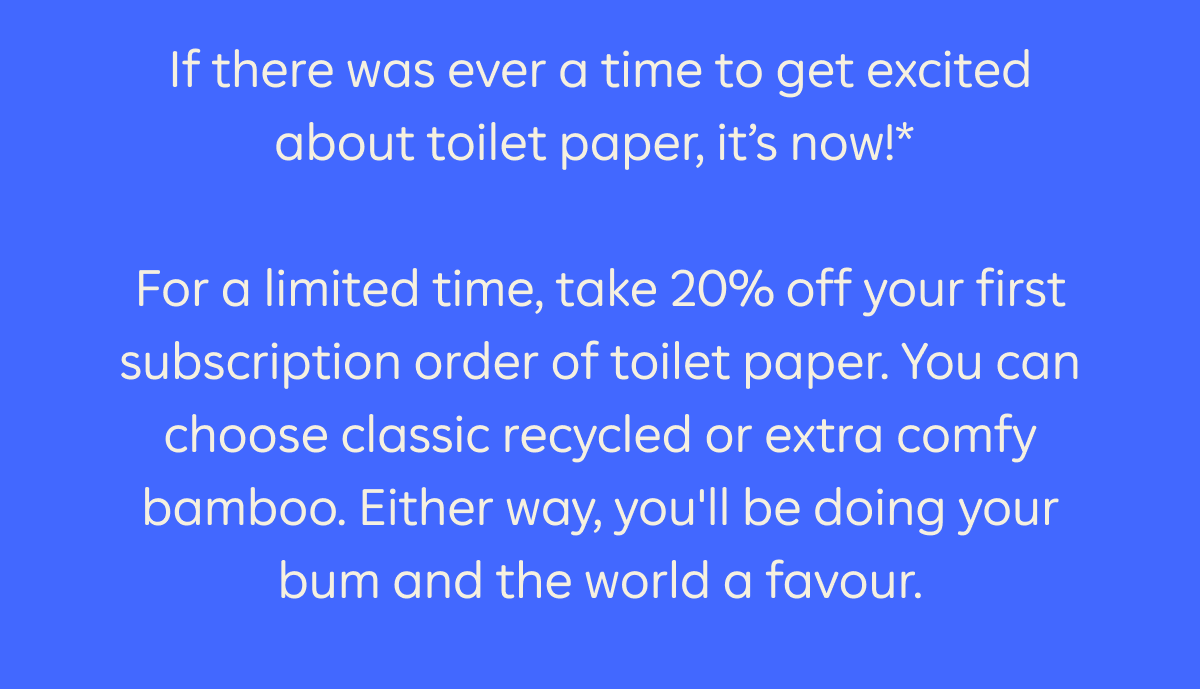 If there was ever a time to get excited about toilet paper, it's now!* For a limited time, take 20% off your first subscription order of toilet paper. You can choose classic recycled or extra comfy bamboo. Either way, you'll be doing your bum and world a favour.