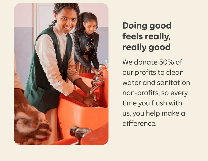 Doing good feels really, really good. We donate 50% of our profits to clean water and sanitation non-profits, so every time you flush with us, you help make a difference.