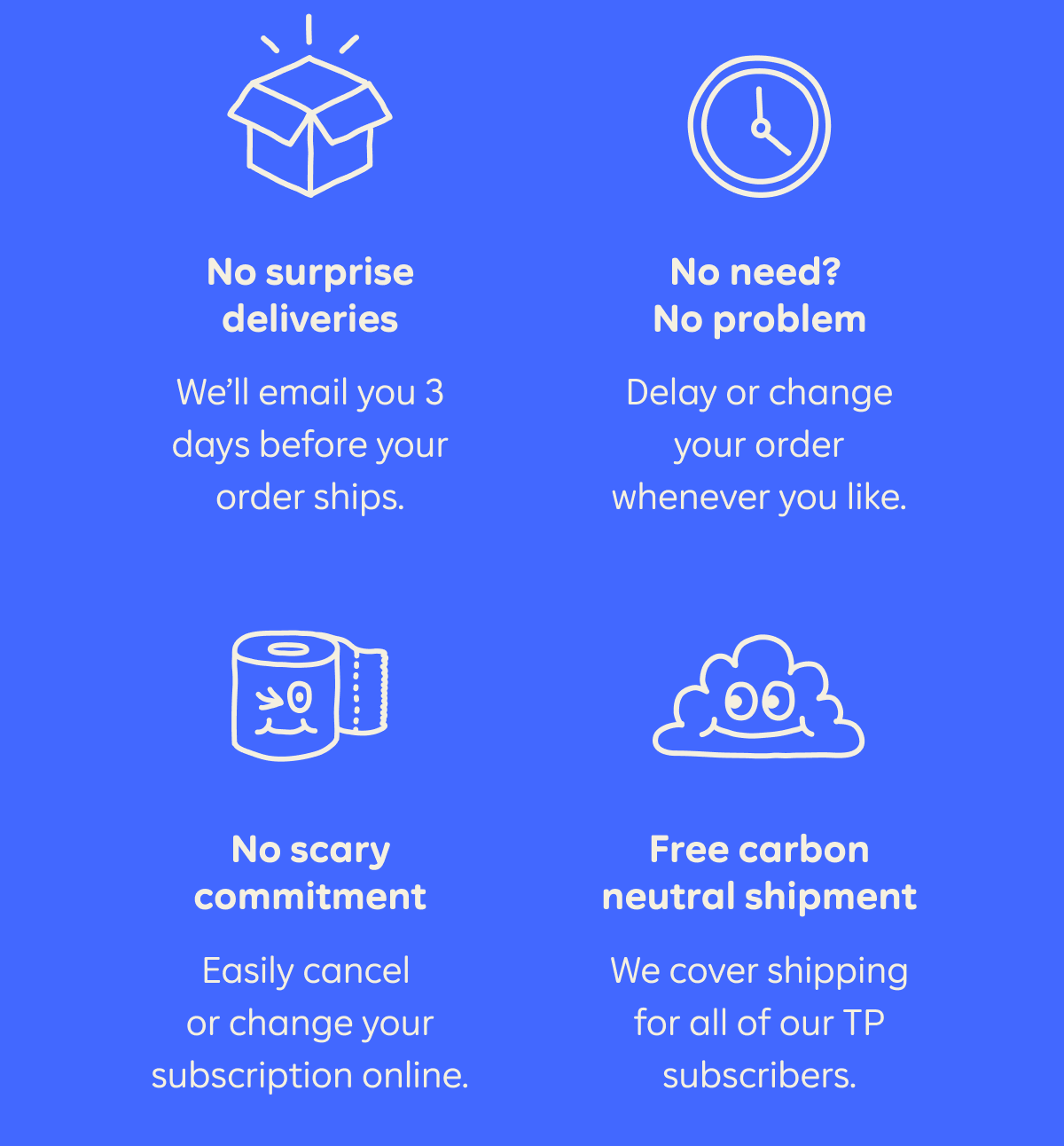 No surprise deliveries. We'll email you 3 days before your order ships. No need? No problem. Delay or change your order whenever you like. No scary commitment. Easily cancel or change your subscription online. Free carbon neutral shipment. We cover shipping for all of our TP subscribers.