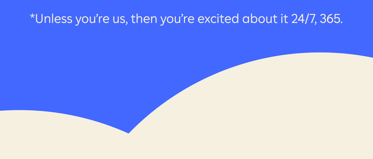 *Unless you're us, then you're excited about it 24/7, 365.