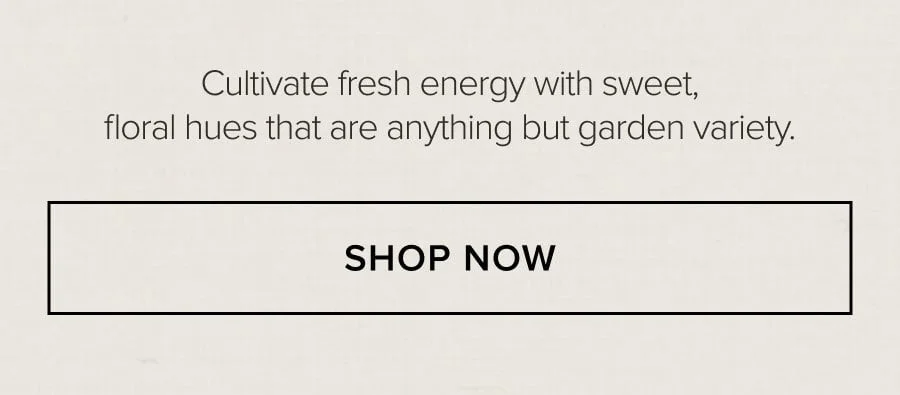 Cultivate fresh energy with sweet, floral hues that are anything but garden variety. SHOP NOW