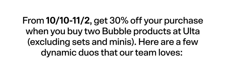 From 10/10-11/2, get 30% off your purchase when you buy two Bubble products at Ulta (excluding sets and minis).  Here are a few dynamic duos that our team loves:
