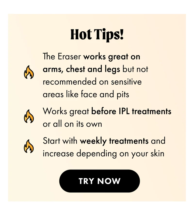 Hot Tips! Works grear on arms, chest, and legs. Works great before IPL treatments. Start with weekly treatments and increase depending on your skin