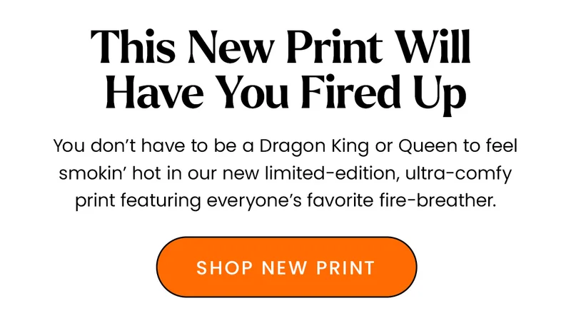 Body: You don’t have to be a Dragon King or Queen to feel smokin’ hot in our new limited-edition, ultra-comfy print featuring everyone’s favorite fire-breather. CTA: Shop Print