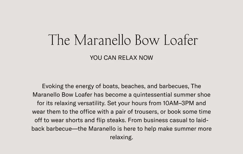 The Maranello Bow Loafer. You can relax now. Evoking the energy of boats, beaches, and barbecues, The Maranello Bow Loafer has become a quintessential summer shoe for its relaxing versatility. Set your hours from 10AM-3PM and wear them to the office with a pair of trousers, or book some time off to wear shorts and flip steaks. From business casual to laid-back barbecue–the Maranello is here to help make summer more relaxing.