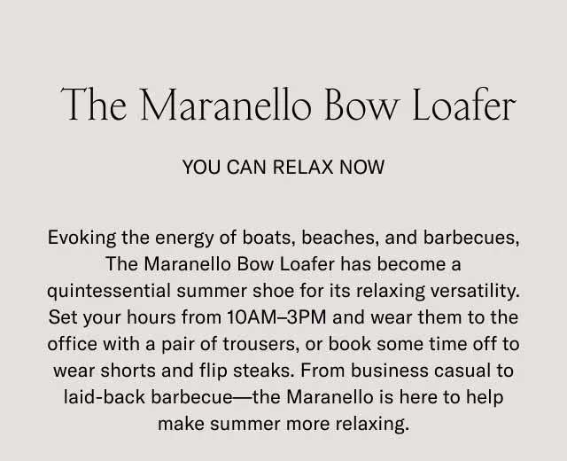 The Maranello Bow Loafer. You can relax now. Evoking the energy of boats, beaches, and barbecues, The Maranello Bow Loafer has become a quintessential summer shoe for its relaxing versatility. Set your hours from 10AM-3PM and wear them to the office with a pair of trousers, or book some time off to wear shorts and flip steaks. From business casual to laid-back barbecue–the Maranello is here to help make summer more relaxing.