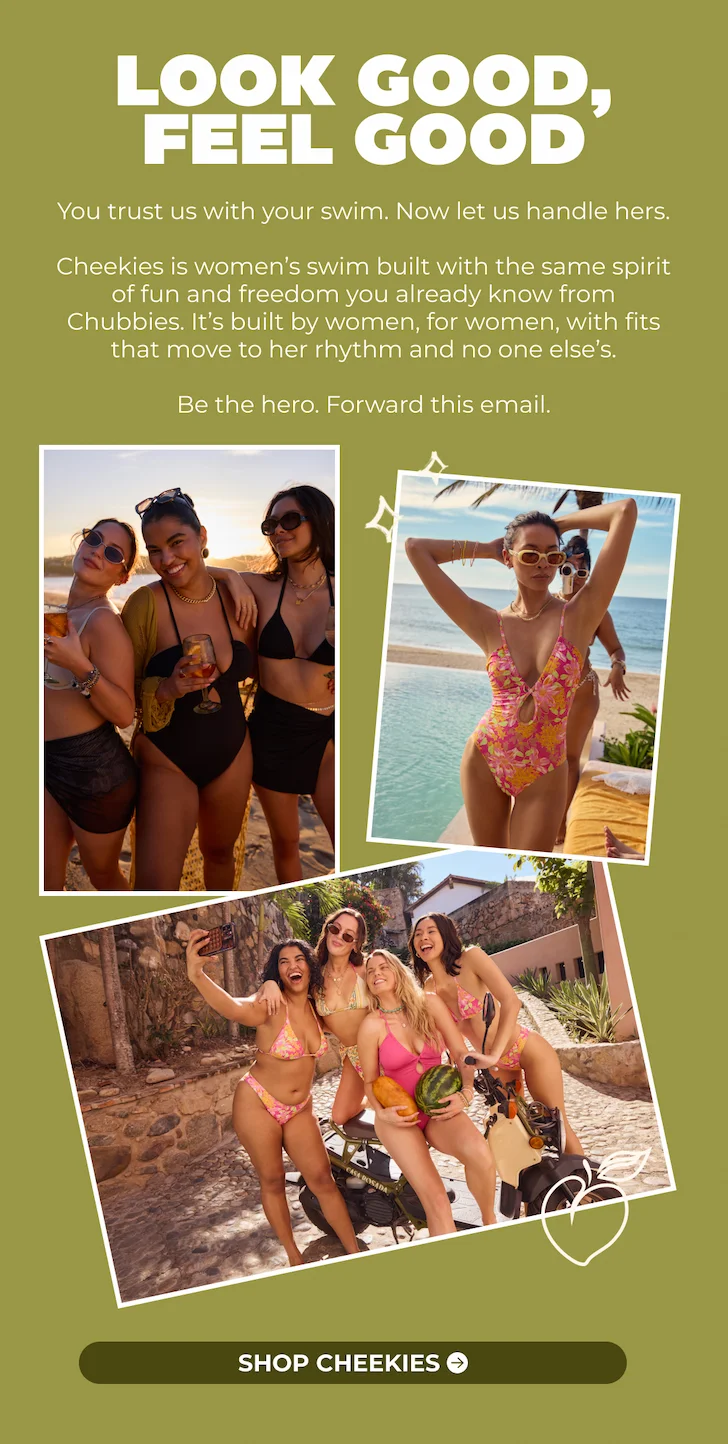 You trust us with your swim. Now let us handle hers.  Cheekies is women’s swim built with the same spirit of fun and freedom you already know from Chubbies. It’s built by women, for women, with fits that move to her rhythm and no one else’s.  Be the hero. Forward this email.